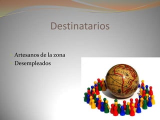 Destinatarios
 Artesanos de la zona
 Desempleados
 