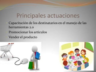 Principales actuaciones
 Capacitación de los destinatarios en el manejo de las
herramientas 2.0
 Promocionar los artículos
 Vender el producto
 