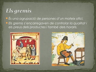 És una agrupació de persones d’un mateix ofici.
Els gremis s’encarregaven de controlar la qualitat i
els preus dels productes i també dels horaris.
 