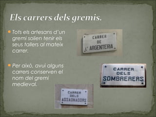 Tots els artesans d’un
gremi solien tenir els
seus tallers al mateix
carrer.
Per això, avui alguns
carrers conserven el
nom del gremi
medieval.
 
