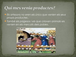 Els artesans no eren els únics que venien els seus
propis productes .
També els pagesos i els que criaven animals els
venien en els mercats dels pobles.
 