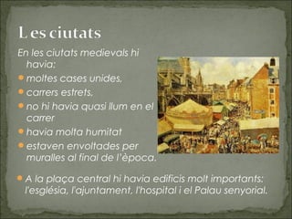 En les ciutats medievals hi
havia:
moltes cases unides,
carrers estrets,
no hi havia quasi llum en el
carrer
havia molta humitat
estaven envoltades per
muralles al final de l’època.
A la plaça central hi havia edificis molt importants:
l'església, l'ajuntament, l'hospital i el Palau senyorial.
 