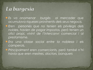 Es va anomenar burgès al mercader que
acumulava riqueses provinents dels seus negocis.
Eren persones que no tenien els privilegis dels
nobles, havien de pagar impostos, però tenien un
ofici propi, vivint de l’intercanvi comercial i al
prestamisme.
Era una classe social entre la noblesa i els
camperols.
Principalment eren comerciants, però també n’hi
havia que eren mestres, doctors, banquers
 