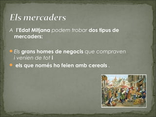 A  l’Edat Mitjana podem trobar dos tipus de
mercaders: 
Els grans homes de negocis que compraven
i venien de tot i
 els que només ho feien amb cereals .
 