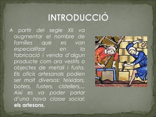 A partir del segle XII va
augmentar el nombre de
famílies que es van
especialitzar en la
fabricació i venda d’algun
producte com ara vestits o
objectes de metall i fusta.
Els oficis artesanals podien
ser molt diversos: teixidors,
boters, fusters, cistellers,...
Així es va poder parlar
d’una nova classe social:
els artesans.
 