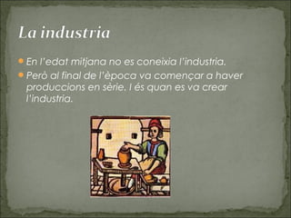 En l’edat mitjana no es coneixia l’industria.
Però al final de l’època va començar a haver
produccions en sèrie. I és quan es va crear
l’industria.
 