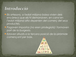 Els artesans, a l'edat mitjana baixa vivien dels
encàrrecs que els hi demanaven, en canvi en
l’edat mitjana alta depenien del comerç del seus
productes.
Pagaven impostos (no eren privilegiats) i formaven
part de la burgesia.
Estaven situats a la tercera posició de la piràmide
començant per baix.
 