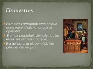 Els mestres artesanals eren els que
ensenyaven l’ofici d’ artesà als
aprenents.
 Eren els propietaris del taller, de les
eines i les primeres matèries.
Era qui obtenia els beneficis i les
pèrdues del negoci.
 