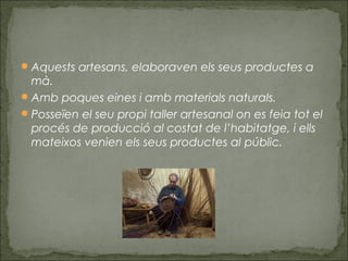 Aquests artesans, elaboraven els seus productes a
mà.
Amb poques eines i amb materials naturals.
Posseïen el seu propi taller artesanal on es feia tot el
procés de producció al costat de l’habitatge, i ells
mateixos venien els seus productes al públic.
 