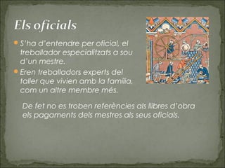 S’ha d’entendre per oficial, el
treballador especialitzats a sou
d’un mestre.
Eren treballadors experts del
taller que vivien amb la família,
com un altre membre més.
De fet no es troben referències als llibres d’obra
els pagaments dels mestres als seus oficials.
 