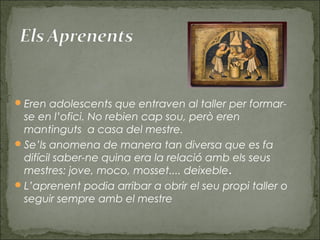 Eren adolescents que entraven al taller per formar-
se en l’ofici. No rebien cap sou, però eren
mantinguts a casa del mestre.
Se’ls anomena de manera tan diversa que es fa
difícil saber-ne quina era la relació amb els seus
mestres: jove, moco, mosset.... deixeble. 
L’aprenent podia arribar a obrir el seu propi taller o
seguir sempre amb el mestre
 