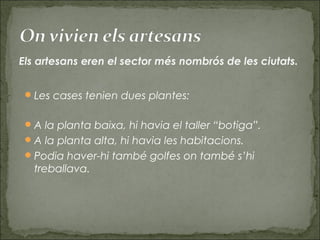 Les cases tenien dues plantes:
A la planta baixa, hi havia el taller “botiga”.
A la planta alta, hi havia les habitacions.
Podia haver-hi també golfes on també s’hi
treballava.
Els artesans eren el sector més nombrós de les ciutats.
 