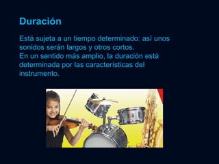 Duración Está sujeta a un tiempo determinado: así unos sonidos serán largos y otros cortos. En un sentido más amplio, la duración está determinada por las características del instrumento. 
