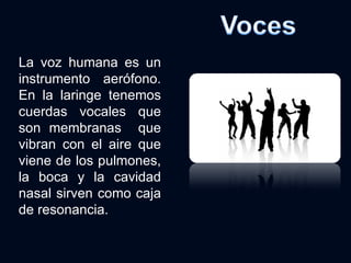La voz humana es un instrumento aerófono. En la laringe tenemos cuerdas vocales que son membranas  que vibran con el aire que viene de los pulmones, la boca y la cavidad nasal sirven como caja de resonancia. 
