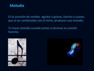 Melodía Es la sucesión de sonidos  agudos o graves, fuertes o suaves, que al ser combinados con el ritmo, producen una melodía. Tu haces melodía cuando cantas o tarareas tu canción favorita. 