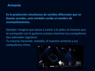 Armonía Es la producción simultanea de sonidos diferentes que se llaman acordes, esto también recibe el nombre de acompañamiento. Ejemplo: Imagina que pasas a cantar y le pides al maestro que te acompañe con la guitarra o piano mientras tus compañeros dan palmadas regulares: Tu estarías haciendo  melodía, el maestro armonía y tus compañeros ritmo.  