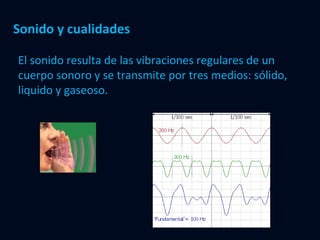 Sonido y cualidades El sonido resulta de las vibraciones regulares de un cuerpo sonoro y se transmite por tres medios: sólido, liquido y gaseoso. 