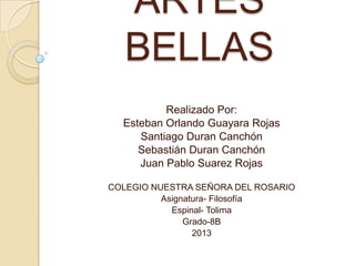 ARTES
BELLAS
Realizado Por:
Esteban Orlando Guayara Rojas
Santiago Duran Canchón
Sebastián Duran Canchón
Juan Pablo Suarez Rojas
COLEGIO NUESTRA SEÑORA DEL ROSARIO
Asignatura- Filosofía
Espinal- Tolima
Grado-8B
2013

 