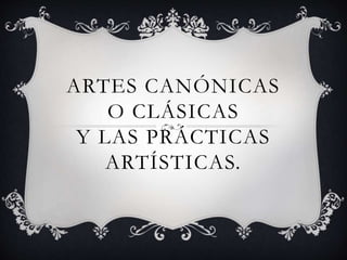 ARTES CANÓNICAS 
O CLÁSICAS 
Y LAS PRÁCTICAS 
ARTÍSTICAS. 
 