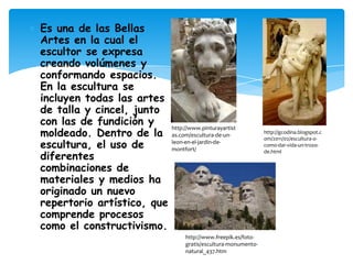 Es una de las Bellas
Artes en la cual el
escultor se expresa
creando volúmenes y
conformando espacios.
En la escultura se
incluyen todas las artes
de talla y cincel, junto
con las de fundición y
moldeado. Dentro de la
escultura, el uso de
diferentes
combinaciones de
materiales y medios ha
originado un nuevo
repertorio artístico, que
comprende procesos
como el constructivismo.

http://www.pinturayartist
as.com/escultura-de-unleon-en-el-jardin-demontfort/

http://www.freepik.es/fotogratis/escultura-monumentonatural_437.htm

http://gcodina.blogspot.c
om/2011/02/escultura-ocomo-dar-vida-un-trozode.html

 