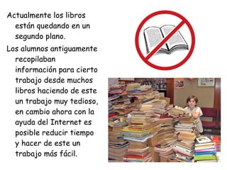 Actualmente los libros están quedando en un segundo plano. Los alumnos antiguamente recopilaban información para cierto trabajo desde muchos libros haciendo de este un trabajo muy tedioso, en cambio ahora con la ayuda del Internet es posible reducir tiempo y hacer de este un trabajo más fácil. 