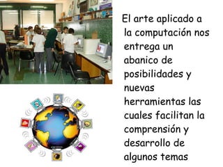 El arte aplicado a la computación nos entrega un abanico de posibilidades y nuevas herramientas las cuales facilitan la comprensión y desarrollo de algunos temas 