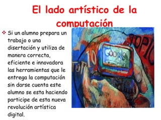 El lado artístico de la computación Si un alumno prepara un trabajo o una disertación y utiliza de manera correcta, eficiente e innovadora las herramientas que le entrega la computación sin darse cuenta este alumno se esta haciendo participe de esta nueva revolución artística digital. 
