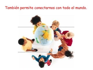 También permite conectarnos con todo el mundo. 