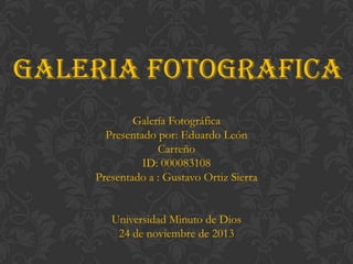 GALERIA FOTOGRAFICA
Galería Fotográfica
Presentado por: Eduardo León
Carreño
ID: 000083108
Presentado a : Gustavo Ortiz Sierra
Universidad Minuto de Dios
24 de noviembre de 2013

 