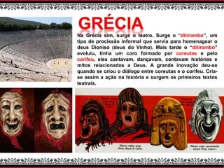 Na Grécia sim, surge o teatro. Surge o “ditirambo”, um
tipo de procissão informal que servia para homenagear o
deus Dioniso (deus do Vinho). Mais tarde o “ditirambo”
evoluiu, tinha um coro formado por coreutas e pelo
corifeu, eles cantavam, dançavam, contavam histórias e
mitos relacionados a Deus. A grande inovação deu-se
quando se criou o diálogo entre coreutas e o corifeu. Cria-
se assim a ação na história e surgem os primeiros textos
teatrais.
 