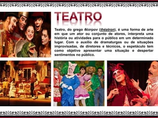 Teatro, do grego θέατρον (théatron), é uma forma de arte
em que um ator ou conjunto de atores, interpreta uma
história ou atividades para o público em um determinado
lugar. Com o auxílio de dramaturgos ou de situações
improvisadas, de diretores e técnicos, o espetáculo tem
como objetivo apresentar uma situação e despertar
sentimentos no público.
 