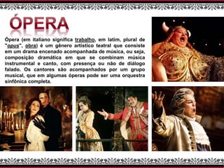 Ópera (em italiano significa trabalho, em latim, plural de
"opus", obra) é um gênero artístico teatral que consiste
em um drama encenado acompanhada de música, ou seja,
composição dramática em que se combinam música
instrumental e canto, com presença ou não de diálogo
falado. Os cantores são acompanhados por um grupo
musical, que em algumas óperas pode ser uma orquestra
sinfônica completa.
 