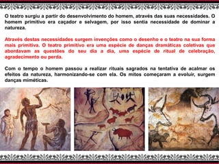 O teatro surgiu a partir do desenvolvimento do homem, através das suas necessidades. O
homem primitivo era caçador e selvagem, por isso sentia necessidade de dominar a
natureza.
Através destas necessidades surgem invenções como o desenho e o teatro na sua forma
mais primitiva. O teatro primitivo era uma espécie de danças dramáticas coletivas que
abordavam as questões do seu dia a dia, uma espécie de ritual de celebração,
agradecimento ou perda.
Com o tempo o homem passou a realizar rituais sagrados na tentativa de acalmar os
efeitos da natureza, harmonizando-se com ela. Os mitos começaram a evoluir, surgem
danças miméticas.
 