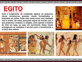 Com o surgimento da civilização egípcia os pequenos
rituais tornaram-se grandes rituais formalizados e
baseados em mitos. Cada mito conta como uma realidade
veio a existir. Os mitos possuíam regras de acordo com o
que propunha o estado e a religião, eram apenas a história
do mito em ação, ou seja, em movimento. Estes rituais
propagavam as tradições e serviam para o divertimento e
a honra dos nobres.
 