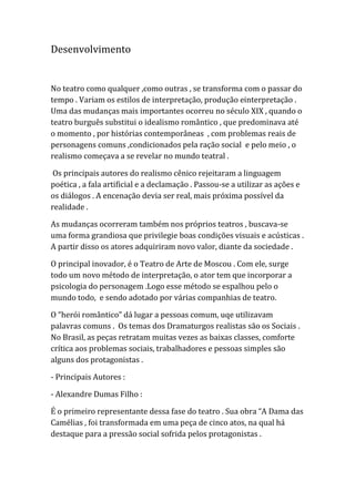 Desenvolvimento
No teatro como qualquer ,como outras , se transforma com o passar do
tempo . Variam os estilos de interpretação, produção einterpretação .
Uma das mudanças mais importantes ocorreu no século XIX , quando o
teatro burguês substitui o idealismo romântico , que predominava até
o momento , por histórias contemporâneas , com problemas reais de
personagens comuns ,condicionados pela ração social e pelo meio , o
realismo começava a se revelar no mundo teatral .
Os principais autores do realismo cênico rejeitaram a linguagem
poética , a fala artificial e a declamação . Passou-se a utilizar as ações e
os diálogos . A encenação devia ser real, mais próxima possível da
realidade .
As mudanças ocorreram também nos próprios teatros , buscava-se
uma forma grandiosa que privilegie boas condições visuais e acústicas .
A partir disso os atores adquiriram novo valor, diante da sociedade .
O principal inovador, é o Teatro de Arte de Moscou . Com ele, surge
todo um novo método de interpretação, o ator tem que incorporar a
psicologia do personagem .Logo esse método se espalhou pelo o
mundo todo, e sendo adotado por várias companhias de teatro.
O “herói romântico” dá lugar a pessoas comum, uqe utilizavam
palavras comuns . Os temas dos Dramaturgos realistas são os Sociais .
No Brasil, as peças retratam muitas vezes as baixas classes, comforte
crítica aos problemas sociais, trabalhadores e pessoas simples são
alguns dos protagonistas .
- Principais Autores :
- Alexandre Dumas Filho :
É o primeiro representante dessa fase do teatro . Sua obra “A Dama das
Camélias , foi transformada em uma peça de cinco atos, na qual há
destaque para a pressão social sofrida pelos protagonistas .
 
