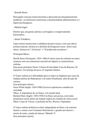 - Henryk Ibsen:
Norueguês, tem por temas favoritos a discussão da situaçãosicial das
mulheres , os interesses comerciais, a desonestidade administrativa e a
hipocrisia burguesa .
- Nikolai Gogol :
Diretor que, em geral, satiriza a corrupção e o emperramento
burocrático .
- Anton Tchekhov :
Cujos contos mostravam o cotidiano do povo russo, e em suas obras-
primas teatrais, retrata-se o declínio da burguesia russa . Entre suas
obras , destaca-se “ A Gaivota “ e “O Jardim das cerejeiras “ .
Principais Obras :
Henrik Ibsen (Norueguês: 1828- 1906) O maior nome do realismo no teatro
começou com um romantismo nacional até adquirir as características
realistas.
Suas peças principais foram: Colunas da Sociedade, Casa de Bonecas, Os
Espectros, Um inimigo do povo, O Arquiteto Solness.
O Teatro realista teve dificuldades para se impor na Inglaterra por causa da
tradição poética de Shakespeare e do teatro Elizabetano, além da ação da
censura.
Seus principais autores:
Oscar Wilde (Inglês: 1854-1900) Escreveu espirituosas comédias da
sociedade.
Obras: A importância de ser franco, Um marido ideal.
Bernard Shaw (Inglês: 1856-1950) Um Ibsen sem poesia, com muita
perspicácia social, dentro da tradição inglesa da comédia de crítica social.
Obras: Casas de Viúvas, A profissão da Sra. Warren e Pigmaleão.
O Teatro realista da Rússia evoluiu independente de Ibsen e do realismo
francês e contou com Constantin Stanislavski, o grande ator diretor e
mestre de teatro, criador do famoso “Método”.
Seus principais autores:
 