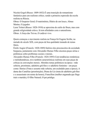 Nicolai Gogol (Russo: 1809-1852) É uma transição do romantismo
fantástico para um realismo crítico, sendo a primeira expressão da escola
realista na Rússia.
Obras: O Inspetor Geral, O matrimônio, Diário de um louco, Almas
Mortas, O jogador.
Leon Tolstoi (Russo: 1828-1910) se aproxima do estilo de Ibsen, mas com
grande religiosidade eslava. Já tem afinidades com o naturalismo.
Obras: A força das Trevas, O cadáver vivo.
Quem começou o movimento realista na França foi Eugene Scribe, na
metade do século XIX, com peças de boa qualidade tratando de temas
fúteis.
Émile Augier (Francês: 1820-1889) Satírico dos preconceitos da sociedade
burguesa, juntamente com Alexandre Dumas Filho encenou peças sérias e
polêmicas sobre problemas sociais e morais.
Alexandre Dumas Filho (Francês: 1824-1895) Com tendências românticas
e melodramáticas, teve também características realistas em suas peças de
críticas às convenções morais. Abordou temas polêmicos na época - mãe
solteira, prostitutas, adultério grã-fino e o adultério feminino - em peças
como: Denise (Trata o assunto mãe solteira, um escândalo para a época), A
dama das Camélias (prostituição), Diana de Liz (trata do adultério grã-fino
e o assassinato em nome da honra), Francillon (mulher enganada que finge
trair o marido), O filho Natural, O pai pródigo.
 