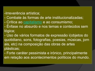 -Irreverência artística;
- Combate às formas de arte institucionalizadas;
- Crítica ao capitalismo e ao consumismo;
- Ênfase no absurdo e nos temas e conteúdos sem
lógica;
- Uso de vários formatos de expressão i(objetos do
quotidiano, sons, fotografias, poesias, músicas, jorn
ais, etc) na composição das obras de artes
plásticas;
- Forte caráter pessimista e irónico, principalmente
em relação aos acontecimentos políticos do mundo.
 