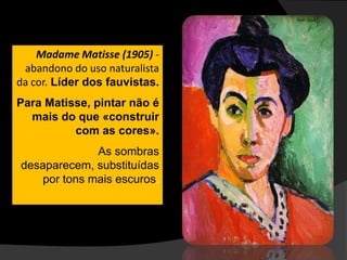 Madame Matisse (1905) -
 abandono do uso naturalista
da cor. Líder dos fauvistas.
Para Matisse, pintar não é
  mais do que «construir
          com as cores».
              As sombras
desaparecem, substituídas
    por tons mais escuros.
 