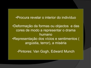 •Procura revelar o interior do indivíduo

•Deformação da formas ou objectos e das
  cores de modo a representar o drama
                humano
•Representação dos vícios e sentimentos (
       angústia, terror), a miséria

  -Pintores: Van Gogh, Edward Munch
 