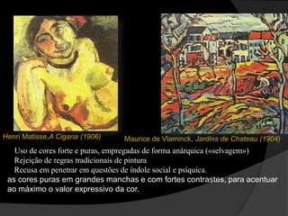 Henri Matisse,A Cigana (1906)   Maurice de Vlaminck, Jardins de Chateau (1904)
   Uso de cores forte e puras, empregadas de forma anárquica («selvagem»)
   Rejeição de regras tradicionais de pintura
   Recusa em penetrar em questões de índole social e psíquica.
 as cores puras em grandes manchas e com fortes contrastes, para acentuar
 ao máximo o valor expressivo da cor.
 