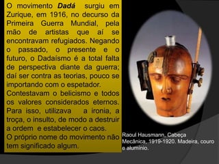 O movimento Dadá surgiu em
Zurique, em 1916, no decurso da
Primeira Guerra Mundial, pela
mão de artistas que aí se
encontravam refugiados. Negando
o passado, o presente e o
futuro, o Dadaísmo é a total falta
de perspectiva diante da guerra;
daí ser contra as teorias, pouco se
importando com o espetador.
Contestavam o belicismo e todos
os valores considerados eternos.
Para isso, utilizava    a ironia, a
troça, o insulto, de modo a destruir
a ordem e estabelecer o caos.
                                       Raoul Hausmann, Cabeça
O próprio nome do movimento não
                                       Mecânica, 1919-1920. Madeira, couro
tem significado algum.                 e alumínio.
 