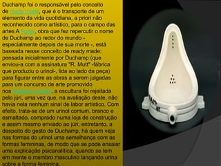 Duchamp foi o responsável pelo conceito
de ready made, que é o transporte de um
elemento da vida quotidiana, a priori não
reconhecido como artístico, para o campo das
artes A Fonte, obra que fez repercutir o nome
de Duchamp ao redor do mundo -
especialmente depois de sua morte -, está
baseada nesse conceito de ready made:
pensada inicialmente por Duchamp (que
enviou-a com a assinatura "R. Mutt" -fábrica
que produziu o urinol-, lida ao lado da peça)
para figurar entre as obras a serem julgadas
para um concurso de arte promovido
nos Estados Unidos, a escultura foi rejeitada
pelo júri, uma vez que, na avaliação deste, não
havia nela nenhum sinal de labor artístico. Com
efeito, trata-se de um urinol comum, branco e
esmaltado, comprado numa loja de construção
e assim mesmo enviado ao júri, entretanto, a
despeito do gesto de Duchamp, há quem veja
nas formas do urinol uma semelhança com as
formas femininas, de modo que se pode ensaiar
uma explicação psicanalítica, quando se tem
em mente o membro masculino lançando urina
sobre a forma feminina.
 