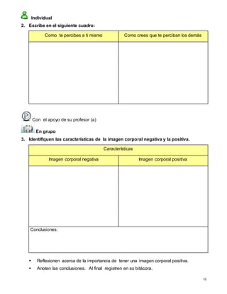 10
Individual
2. Escribe en el siguiente cuadro:
Como te percibes a ti mismo Como crees que te perciban los demás
Con el apoyo de su profesor (a)
En grupo
3. Identifiquen las características de la imagen corporal negativa y la positiva.
Características
Imagen corporal negativa Imagen corporal positiva
Conclusiones:
 Reflexionen acerca de la importancia de tener una imagen corporal positiva.
 Anoten las conclusiones. Al final registren en su bitácora.
 