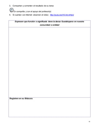 19
3. Compartan y comenten el resultado de su tarea
En compañía y con el apoyo del profesor(a)
4. Si cuentan con Internet observen el video: http://youtu.be/rhVx4cntHpU
Expresen que función o significado tiene la danza Guadalupana en nuestra
comunidad o entidad
Registren en su Bitácora
 