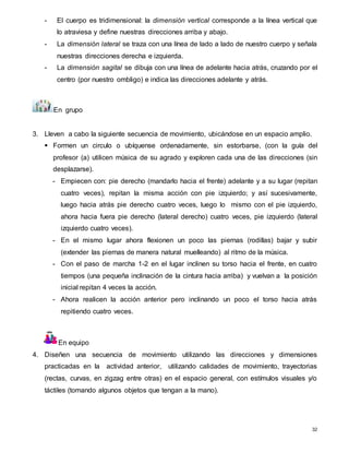 32
- El cuerpo es tridimensional: la dimensión vertical corresponde a la línea vertical que
lo atraviesa y define nuestras direcciones arriba y abajo.
- La dimensión lateral se traza con una línea de lado a lado de nuestro cuerpo y señala
nuestras direcciones derecha e izquierda.
- La dimensión sagital se dibuja con una línea de adelante hacia atrás, cruzando por el
centro (por nuestro ombligo) e indica las direcciones adelante y atrás.
En grupo
3. Lleven a cabo la siguiente secuencia de movimiento, ubicándose en un espacio amplio.
 Formen un circulo o ubíquense ordenadamente, sin estorbarse, (con la guía del
profesor (a) utilicen música de su agrado y exploren cada una de las direcciones (sin
desplazarse).
- Empiecen con: pie derecho (mandarlo hacia el frente) adelante y a su lugar (repitan
cuatro veces), repitan la misma acción con pie izquierdo; y así sucesivamente,
luego hacia atrás pie derecho cuatro veces, luego lo mismo con el pie izquierdo,
ahora hacia fuera pie derecho (lateral derecho) cuatro veces, pie izquierdo (lateral
izquierdo cuatro veces).
- En el mismo lugar ahora flexionen un poco las piernas (rodillas) bajar y subir
(extender las piernas de manera natural muelleando) al ritmo de la música.
- Con el paso de marcha 1-2 en el lugar inclinen su torso hacia el frente, en cuatro
tiempos (una pequeña inclinación de la cintura hacia arriba) y vuelvan a la posición
inicial repitan 4 veces la acción.
- Ahora realicen la acción anterior pero inclinando un poco el torso hacia atrás
repitiendo cuatro veces.
En equipo
4. Diseñen una secuencia de movimiento utilizando las direcciones y dimensiones
practicadas en la actividad anterior, utilizando calidades de movimiento, trayectorias
(rectas, curvas, en zigzag entre otras) en el espacio general, con estímulos visuales y/o
táctiles (tomando algunos objetos que tengan a la mano).
 