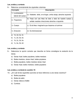 39
Lee, analiza y contesta
8.- Relaciona correctamente las siguientes columnas.
Concepto Descripción
1.- La dimensión
lateral del cuerpo
a) Adelante atrás, en el lugar, arriba abajo, derecha izquierda
2.- Trayectoria
b) Traza con una línea de lado a lado de nuestro cuerpo y
señala nuestras direcciones derecha e izquierda
3.- Cuerpo c) Es la línea imaginaria que trazamos al caminar
4.- Dirección d) Es tridimensional
a) 1b, 2d, 3a, 4c
b) 1c, 2d, 3b, 4a
c) 1b, 2c, 3d, 4a
d) 1c, 2a, 3b, 4d
Lee, analiza y contesta
9.- Selecciona la opción correcta que describe en forma cronológica la evolución de la
danza.
a) Danza ritual, bailes populares, bailes mestizos
b) Bailes mestizos, danza ritual, bailes populares
c) Bailes populares, bailes mestizos danza ritual
d) Danza ritual, bailes mestizos, bailes populares
Lee, analiza y contesta la cuestión 16
10.- ¿En cuál de las siguientes opciones se hace referencia a una danza escénica?
a) Bailes populares
b) Bailes de salón
c) Danza clásica o Ballet
d) Cumbias
 