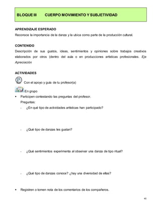 40
BLOQUE III CUERPO MOVIMIENTO Y SUBJETIVIDAD
APRENDIZAJE ESPERADO
Reconoce la importancia de la danza y la ubica como parte de la producción cultural.
CONTENIDO
Descripción de sus gustos, ideas, sentimientos y opiniones sobre trabajos creativos
elaborados por otros (dentro del aula o en producciones artísticas profesionales. Eje
Apreciación
ACTIVIDADES
Con el apoyo y guía de tu profesor(a)
En grupo
 Participen contestando las preguntas del profesor.
Preguntas:
- ¿En qué tipo de actividades artísticas han participado?
- ¿Qué tipo de danzas les gustan?
- ¿Qué sentimientos experimenta al observar una danza de tipo ritual?
- ¿Qué tipo de danzas conoce? ¿hay una diversidad de ellas?
 Registren o tomen nota de los comentarios de los compañeros.
 