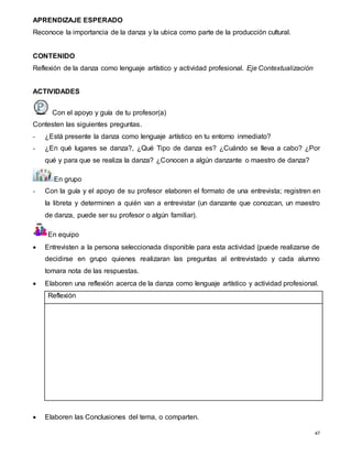 47
APRENDIZAJE ESPERADO
Reconoce la importancia de la danza y la ubica como parte de la producción cultural.
CONTENIDO
Reflexión de la danza como lenguaje artístico y actividad profesional. Eje Contextualización
ACTIVIDADES
Con el apoyo y guía de tu profesor(a)
Contesten las siguientes preguntas.
- ¿Está presente la danza como lenguaje artístico en tu entorno inmediato?
- ¿En qué lugares se danza?, ¿Qué Tipo de danza es? ¿Cuándo se lleva a cabo? ¿Por
qué y para que se realiza la danza? ¿Conocen a algún danzante o maestro de danza?
En grupo
- Con la guía y el apoyo de su profesor elaboren el formato de una entrevista; registren en
la libreta y determinen a quién van a entrevistar (un danzante que conozcan, un maestro
de danza, puede ser su profesor o algún familiar).
En equipo
 Entrevisten a la persona seleccionada disponible para esta actividad (puede realizarse de
decidirse en grupo quienes realizaran las preguntas al entrevistado y cada alumno
tomara nota de las respuestas.
 Elaboren una reflexión acerca de la danza como lenguaje artístico y actividad profesional.
Reflexión
 Elaboren las Conclusiones del tema, o comparten.
 