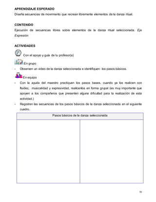 55
APRENDIZAJE ESPERADO
Diseña secuencias de movimiento que recrean libremente elementos de la danza ritual.
CONTENIDO
Ejecución de secuencias libres sobre elementos de la danza ritual seleccionada. Eje
Expresión
ACTIVIDADES
Con el apoyo y guía de tu profesor(a)
En grupo
- Observen un video de la danza seleccionada e identifiquen los pasos básicos.
En equipo
- Con la ayuda del maestro practiquen los pasos bases, cuando ya los realicen con
fluidez, musicalidad y expresividad, realícenlos en forma grupal (es muy importante que
apoyen a los compañeros que presenten alguna dificultad para la realización de esta
actividad.)
- Registren las secuencias de los pasos básicos de la danza seleccionada en el siguiente
cuadro.
Pasos básicos de la danza seleccionada
 